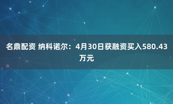 名鼎配资 纳科诺尔：4月30日获融资买入580.43万元
