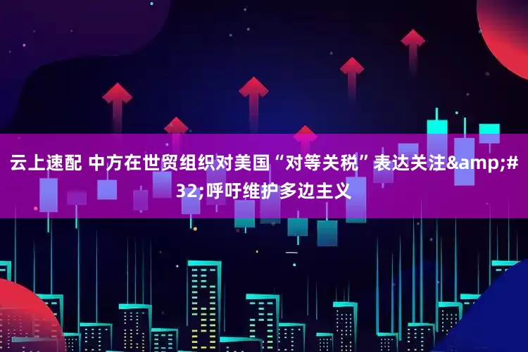 云上速配 中方在世贸组织对美国“对等关税”表达关注&#32;呼吁维护多边主义