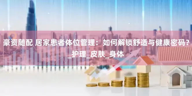 豪资随配 居家患者体位管理：如何解锁舒适与健康密码？_护理_皮肤_身体