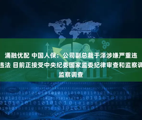 涌融优配 中国人保：公司副总裁于泽涉嫌严重违纪违法 目前正接受中央纪委国家监委纪律审查和监察调查
