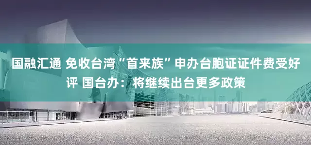 国融汇通 免收台湾“首来族”申办台胞证证件费受好评 国台办：将继续出台更多政策