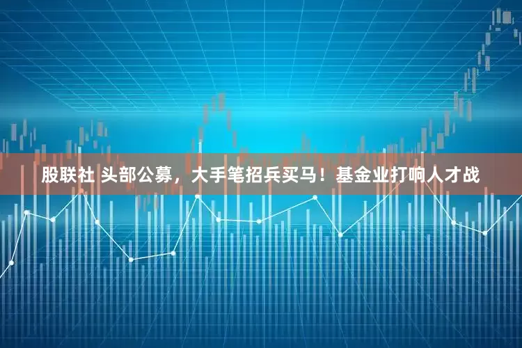 股联社 头部公募，大手笔招兵买马！基金业打响人才战